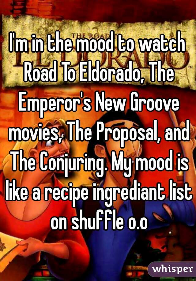 I'm in the mood to watch Road To Eldorado, The Emperor's New Groove movies, The Proposal, and The Conjuring. My mood is like a recipe ingrediant list on shuffle o.o