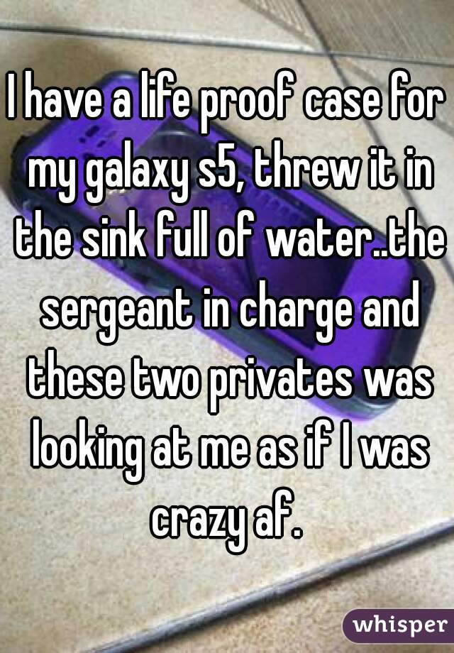 I have a life proof case for my galaxy s5, threw it in the sink full of water..the sergeant in charge and these two privates was looking at me as if I was crazy af. 