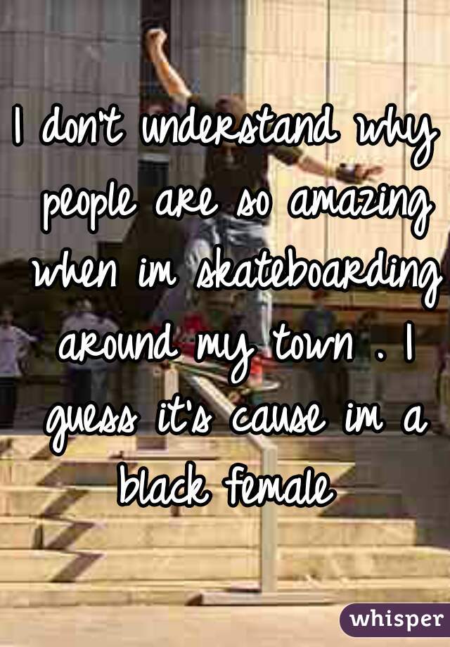 I don't understand why people are so amazing when im skateboarding around my town . I guess it's cause im a black female 