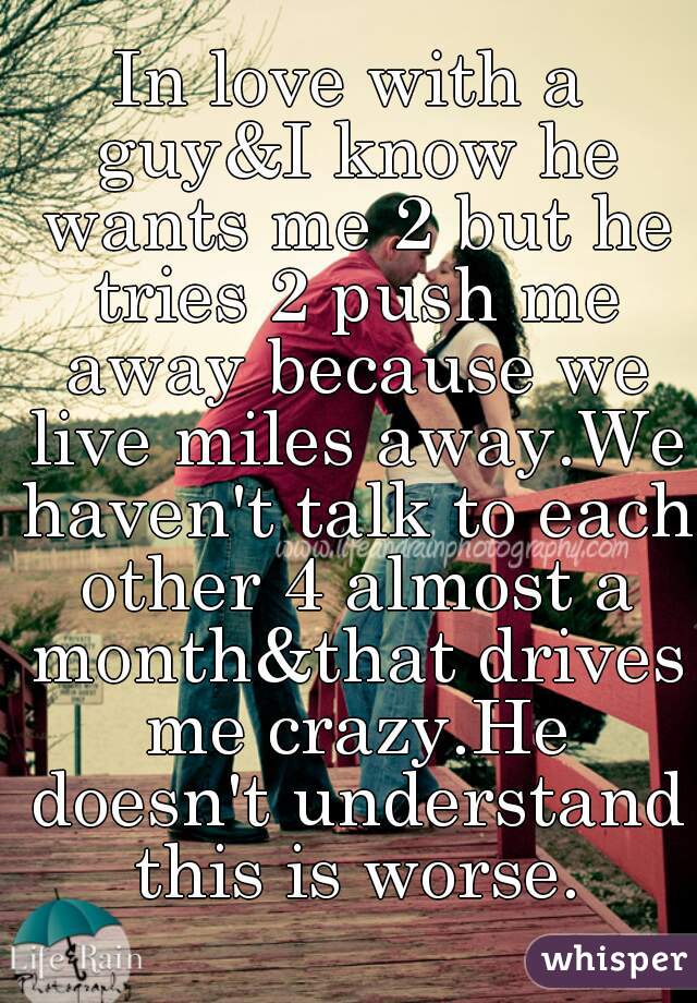 In love with a guy&I know he wants me 2 but he tries 2 push me away because we live miles away.We haven't talk to each other 4 almost a month&that drives me crazy.He doesn't understand this is worse.