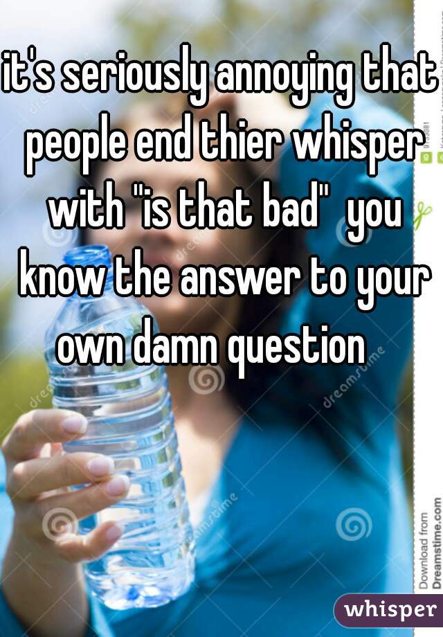 it's seriously annoying that people end thier whisper with "is that bad"  you know the answer to your own damn question   