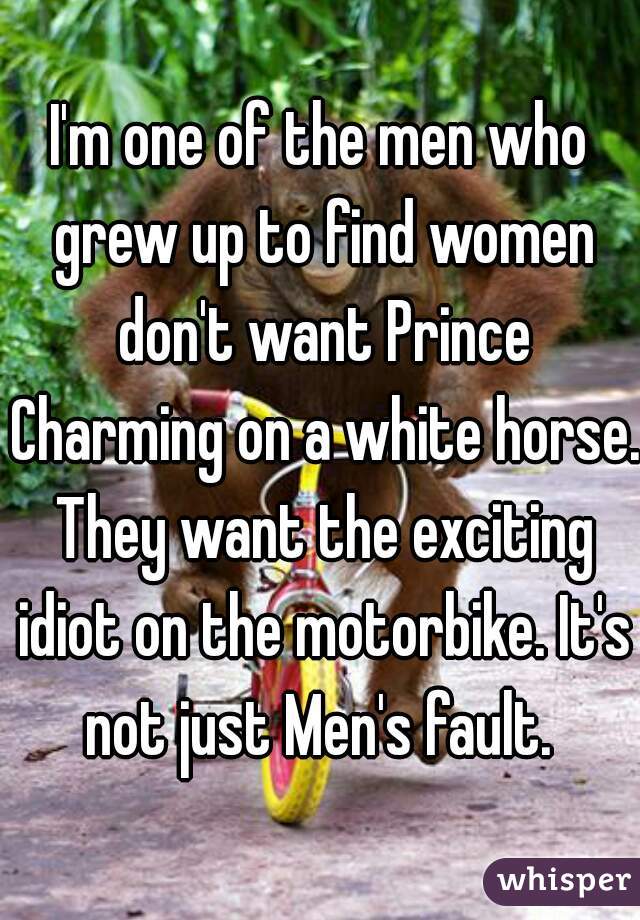 I'm one of the men who grew up to find women don't want Prince Charming on a white horse. They want the exciting idiot on the motorbike. It's not just Men's fault. 