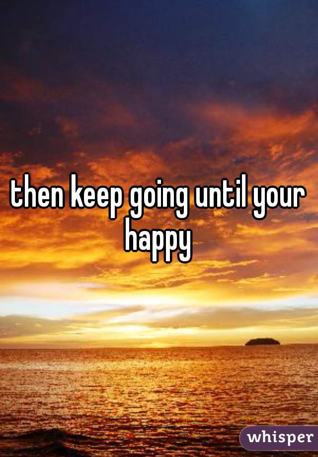 then keep going until your happy 