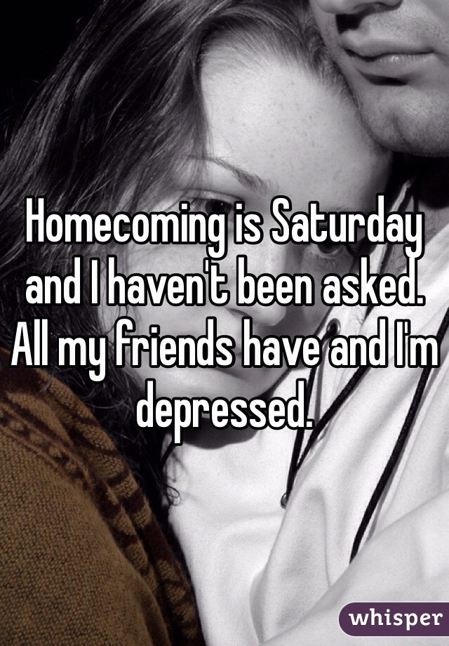 Homecoming is Saturday and I haven't been asked. All my friends have and I'm depressed. 