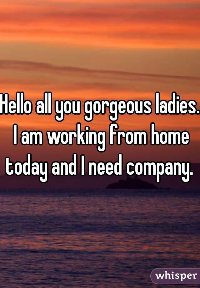 Hello all you gorgeous ladies. I am working from home today and I need company. 