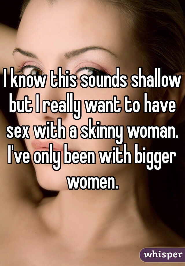 I know this sounds shallow but I really want to have sex with a skinny woman. I've only been with bigger women.