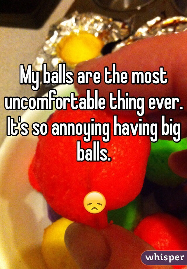 My balls are the most uncomfortable thing ever. It's so annoying having big balls. 

😞
