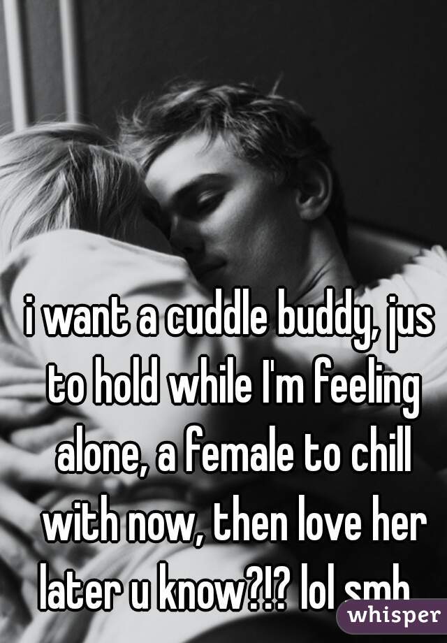 i want a cuddle buddy, jus to hold while I'm feeling alone, a female to chill with now, then love her later u know?!? lol smh  