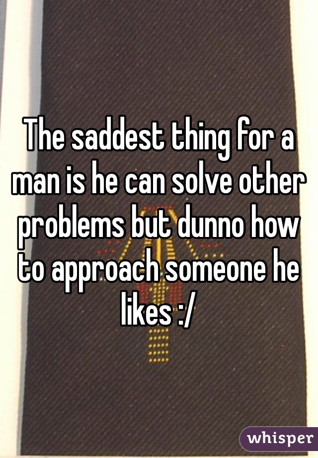 The saddest thing for a man is he can solve other problems but dunno how to approach someone he likes :/