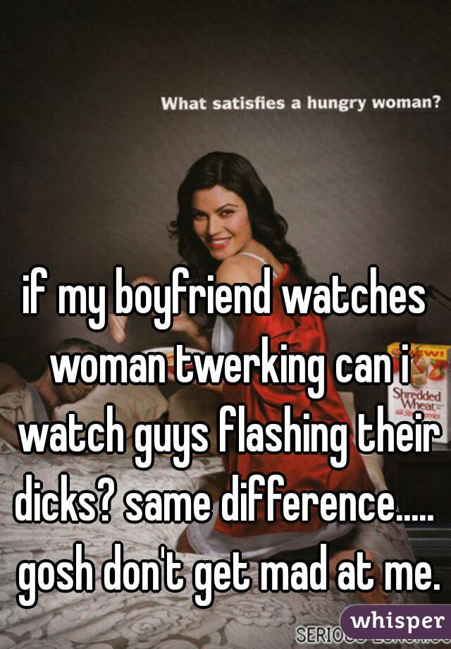 if my boyfriend watches woman twerking can i watch guys flashing their dicks? same difference.....  gosh don't get mad at me.