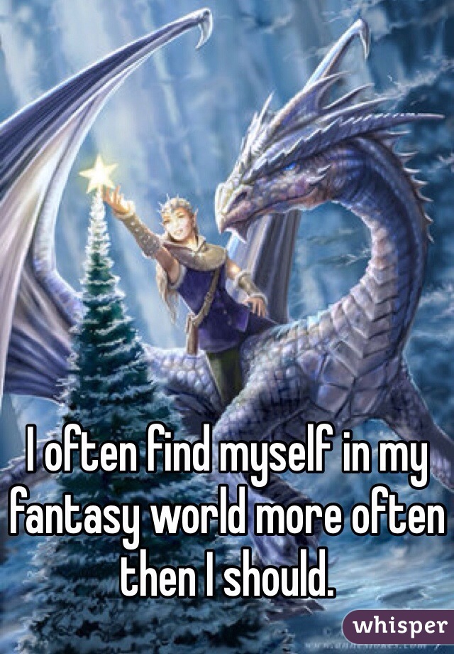 I often find myself in my fantasy world more often then I should.