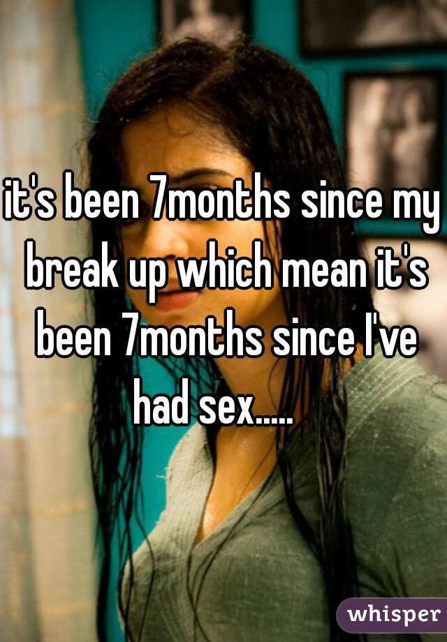 it's been 7months since my break up which mean it's been 7months since I've had sex.....   