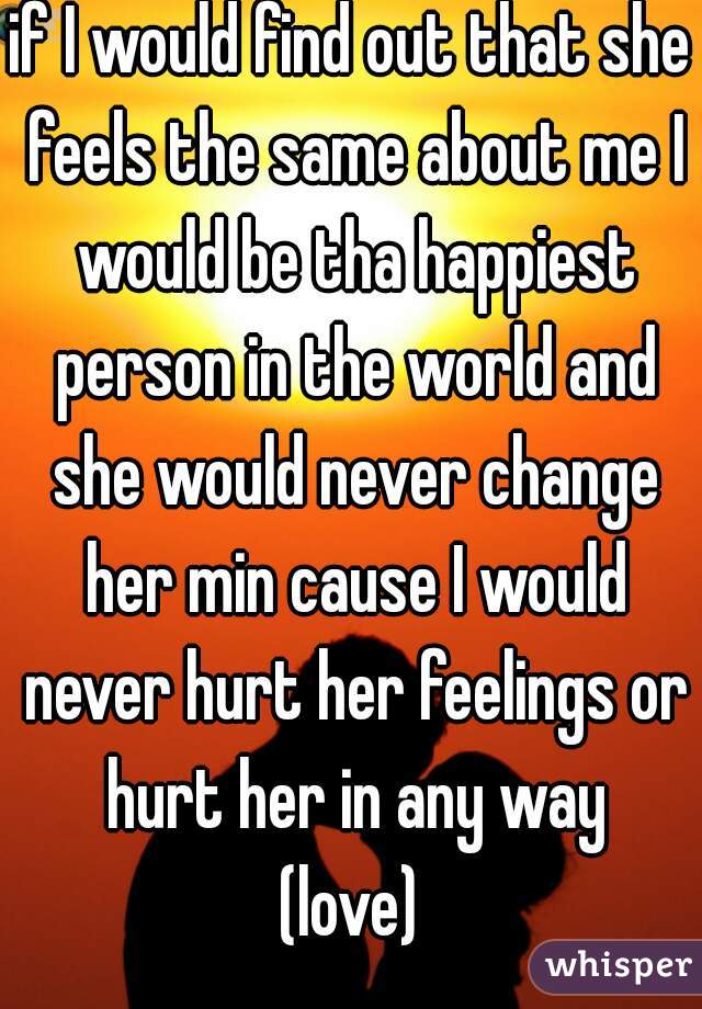 if I would find out that she feels the same about me I would be tha happiest person in the world and she would never change her min cause I would never hurt her feelings or hurt her in any way

(love)