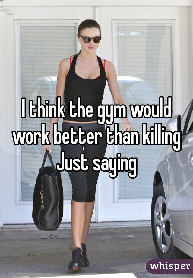 I think the gym would work better than killing
Just saying 