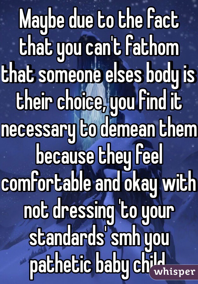 Maybe due to the fact that you can't fathom that someone elses body is their choice, you find it necessary to demean them because they feel comfortable and okay with not dressing 'to your standards' smh you pathetic baby child.