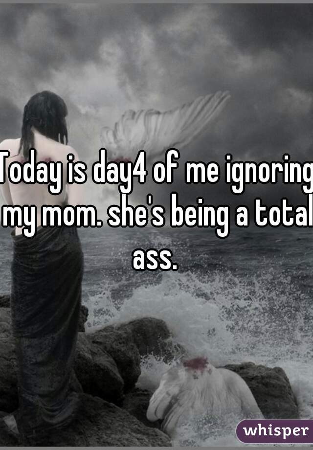 Today is day4 of me ignoring my mom. she's being a total ass. 