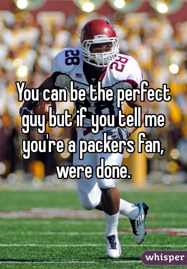 You can be the perfect guy but if you tell me you're a packers fan, were done.