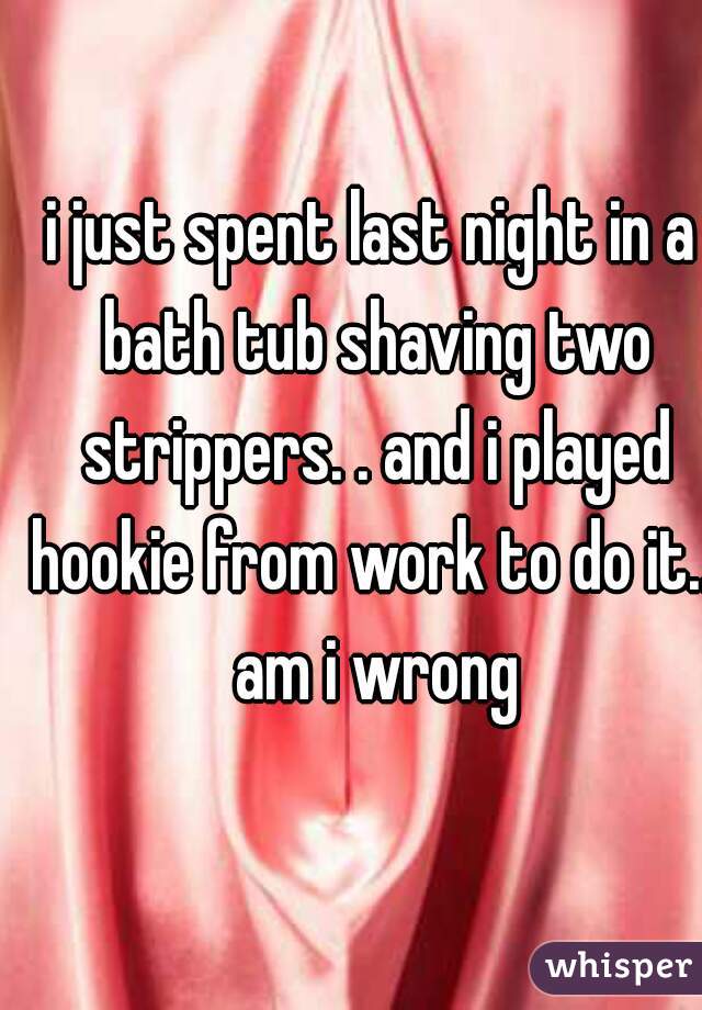i just spent last night in a bath tub shaving two strippers. . and i played hookie from work to do it... am i wrong