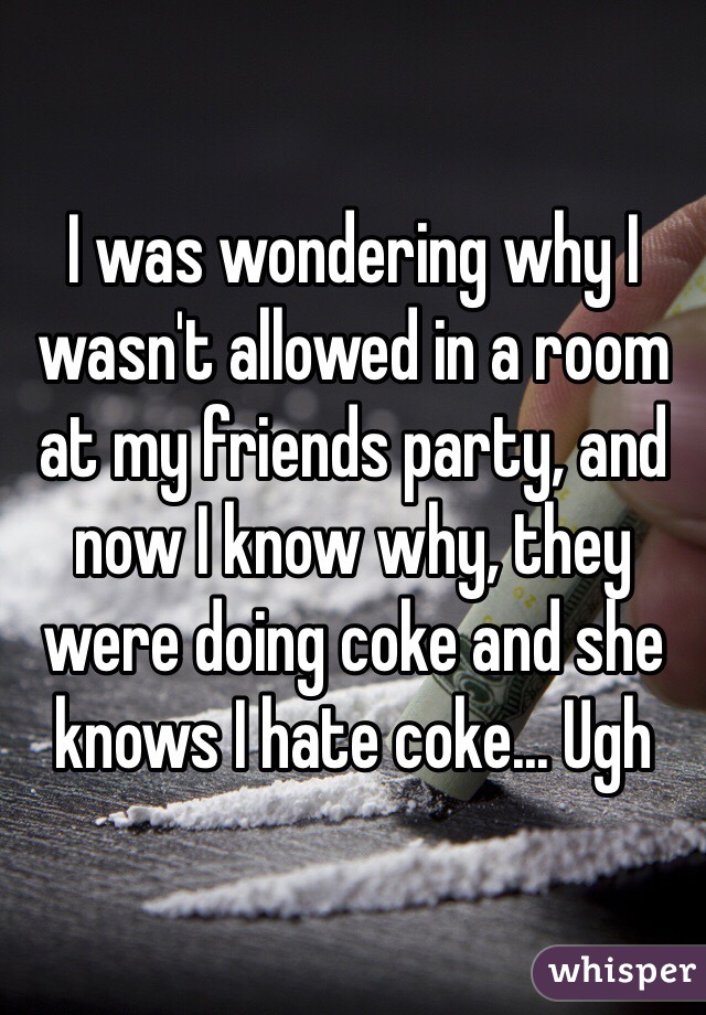 I was wondering why I wasn't allowed in a room at my friends party, and now I know why, they were doing coke and she knows I hate coke... Ugh 