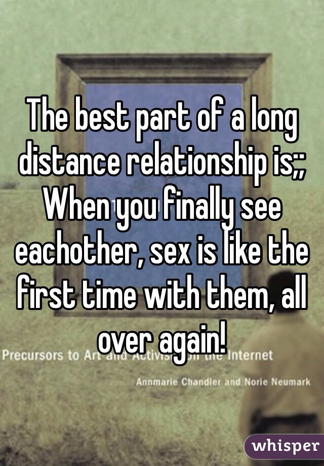 The best part of a long distance relationship is;;
When you finally see eachother, sex is like the first time with them, all over again!