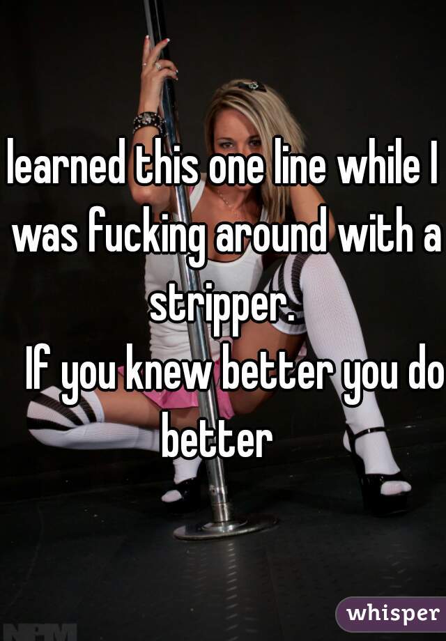 learned this one line while I was fucking around with a stripper. 



   If you knew better you do better  