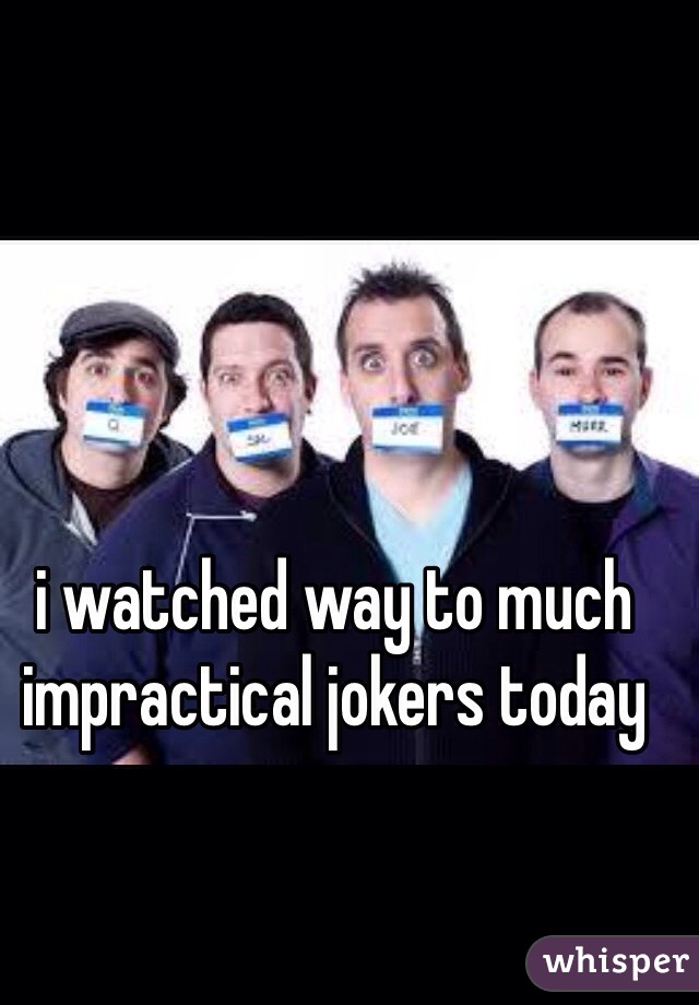i watched way to much impractical jokers today