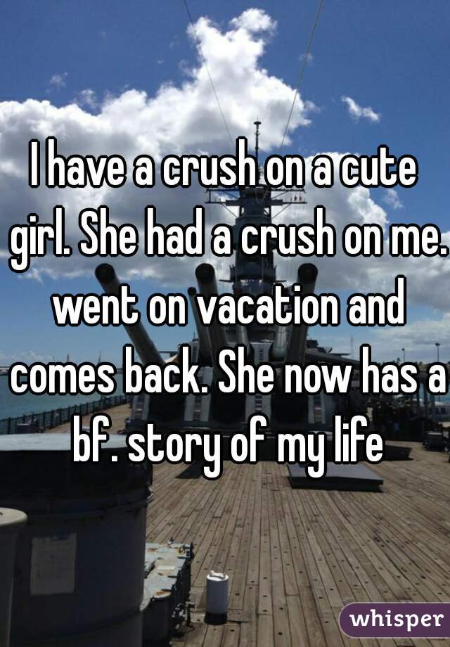 I have a crush on a cute girl. She had a crush on me. went on vacation and comes back. She now has a bf. story of my life