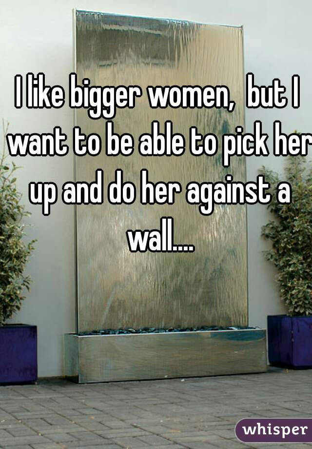I like bigger women,  but I want to be able to pick her up and do her against a wall....