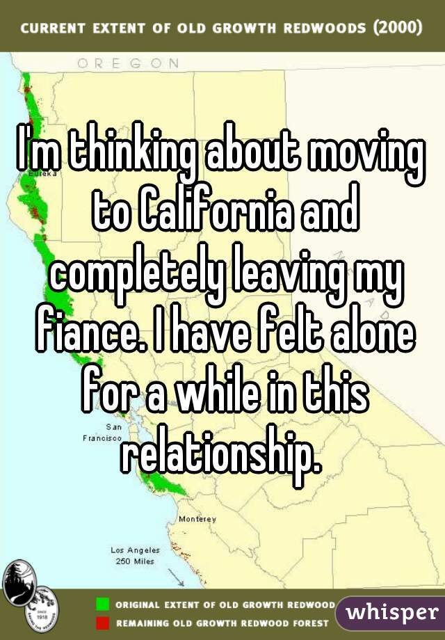 I'm thinking about moving to California and completely leaving my fiance. I have felt alone for a while in this relationship. 