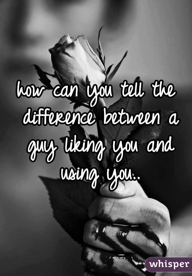 how can you tell the difference between a guy liking you and using you..
