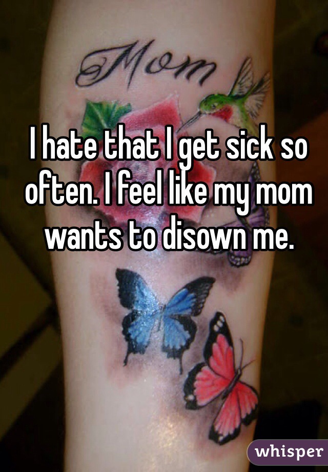 I hate that I get sick so often. I feel like my mom wants to disown me. 