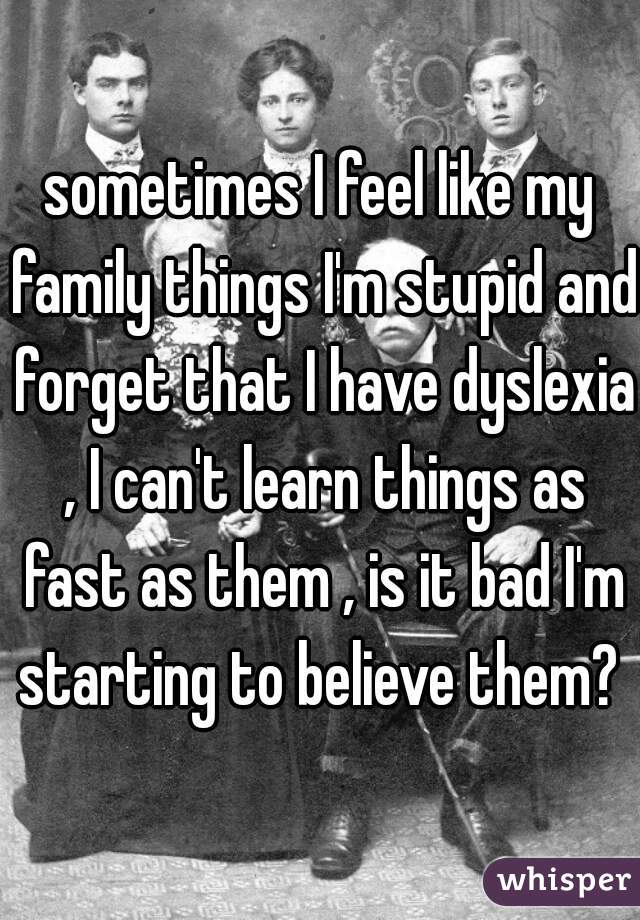 sometimes I feel like my family things I'm stupid and forget that I have dyslexia , I can't learn things as fast as them , is it bad I'm starting to believe them? 