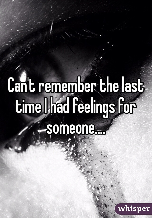 Can't remember the last time I had feelings for someone....