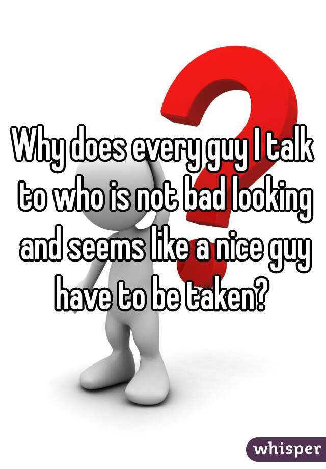 Why does every guy I talk to who is not bad looking and seems like a nice guy have to be taken? 