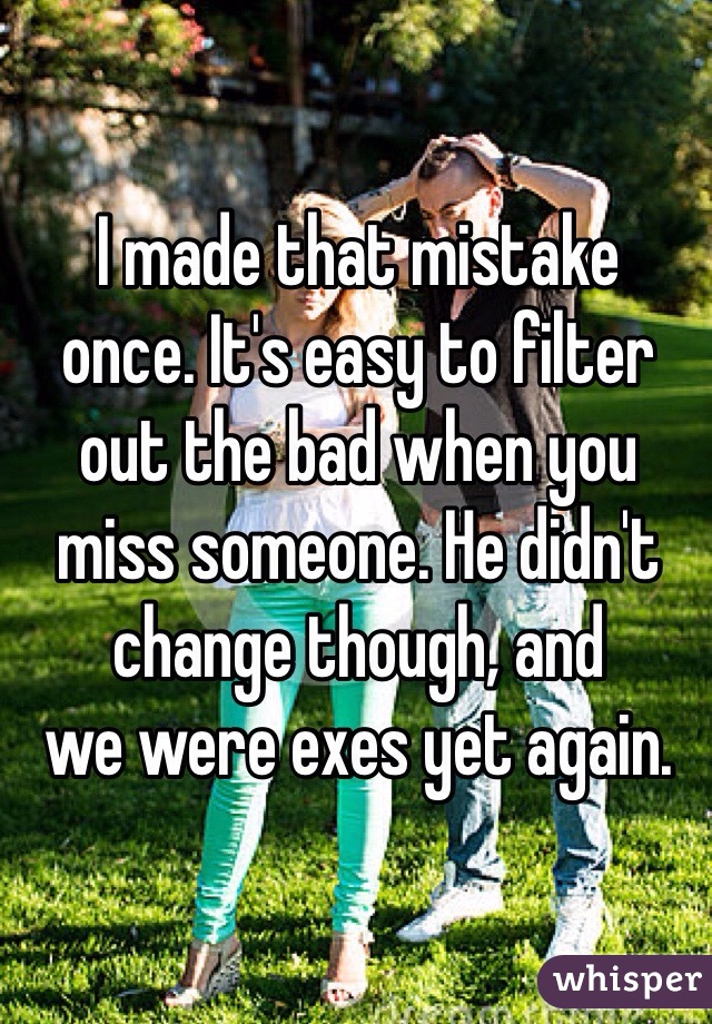 I made that mistake 
once. It's easy to filter 
out the bad when you 
miss someone. He didn't change though, and 
we were exes yet again.