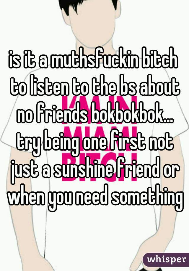is it a muthsfuckin bitch to listen to the bs about no friends bokbokbok... try being one first not just a sunshine friend or when you need something