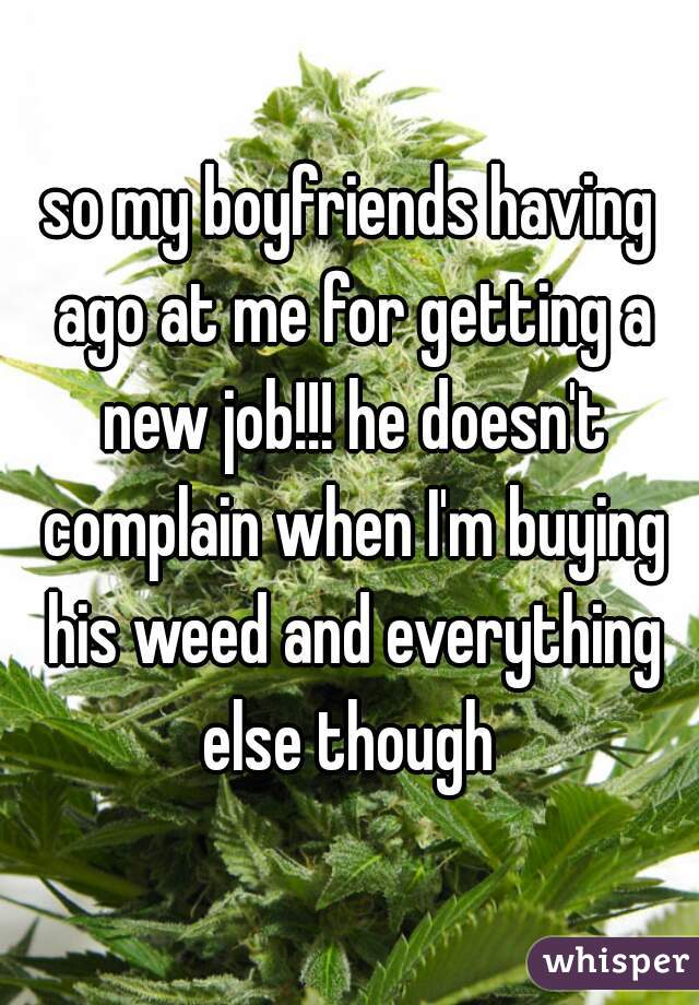 so my boyfriends having ago at me for getting a new job!!! he doesn't complain when I'm buying his weed and everything else though 