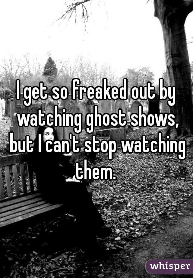 I get so freaked out by watching ghost shows, but I can't stop watching them. 