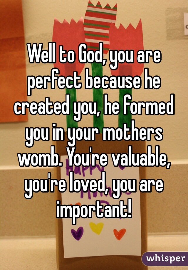 Well to God, you are perfect because he created you, he formed you in your mothers womb. You're valuable, you're loved, you are important!