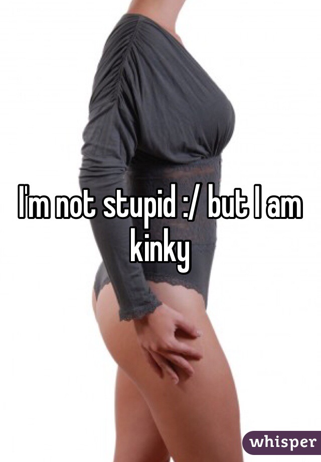 I'm not stupid :/ but I am kinky 