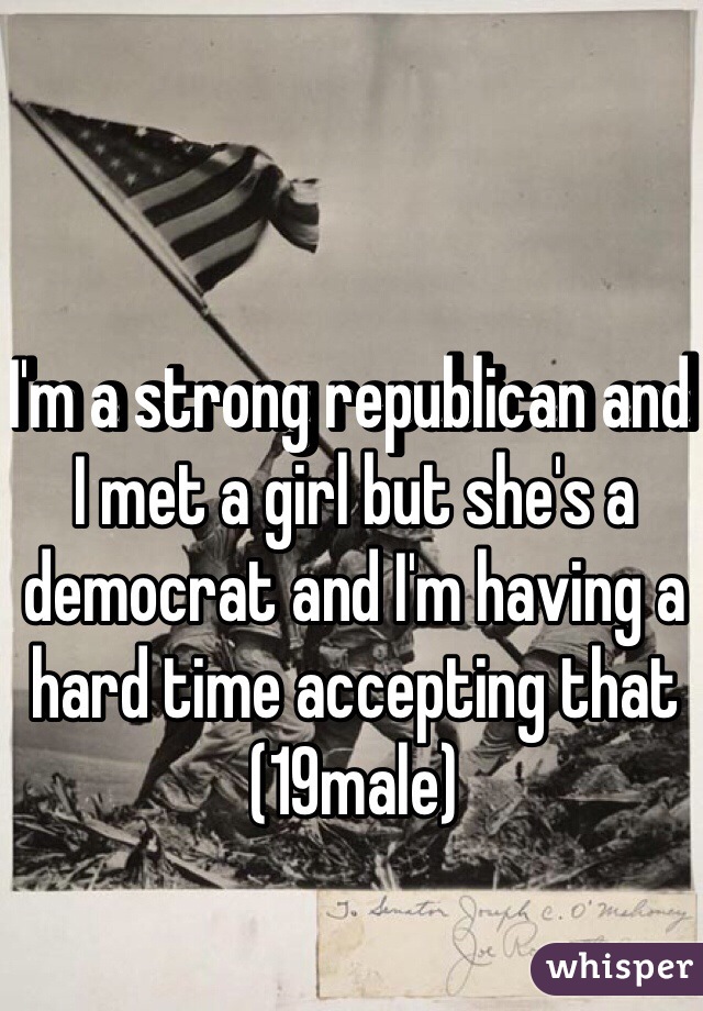 I'm a strong republican and I met a girl but she's a democrat and I'm having a hard time accepting that (19male)