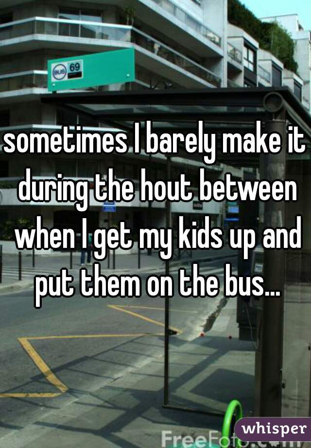 sometimes I barely make it during the hout between when I get my kids up and put them on the bus...