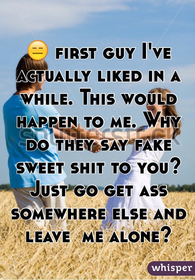 😑 first guy I've actually liked in a while. This would happen to me. Why do they say fake sweet shit to you? Just go get ass somewhere else and leave  me alone? 