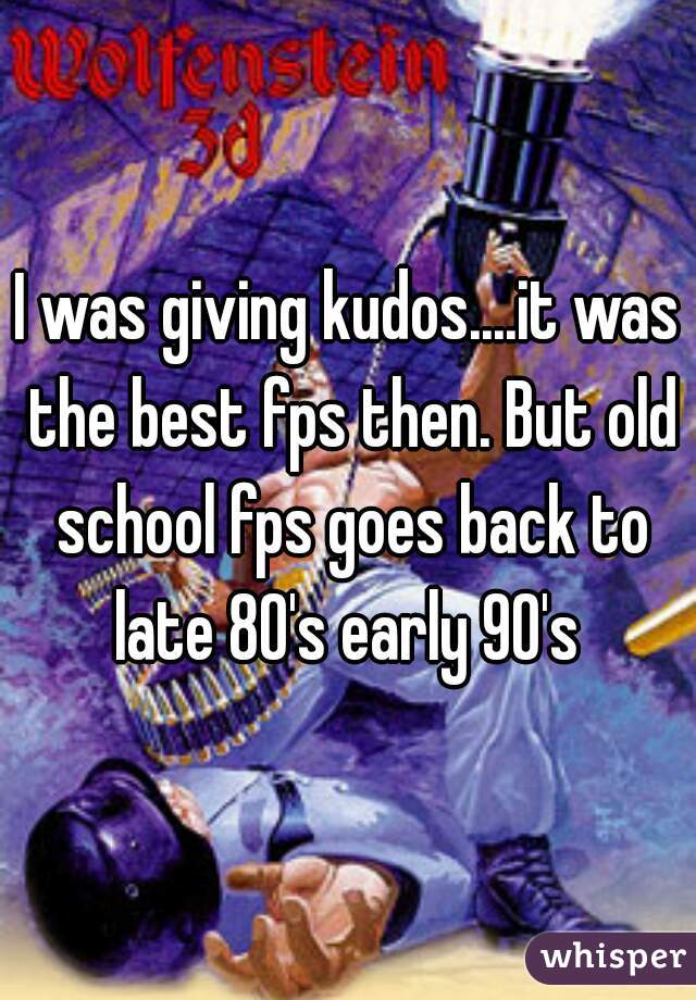 I was giving kudos....it was the best fps then. But old school fps goes back to late 80's early 90's 