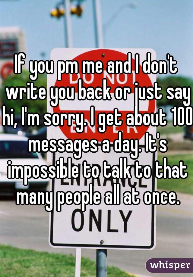 If you pm me and I don't write you back or just say hi, I'm sorry. I get about 100 messages a day. It's impossible to talk to that many people all at once.