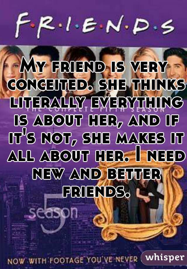 My friend is very conceited. she thinks literally everything is about her, and if it's not, she makes it all about her. I need new and better friends.