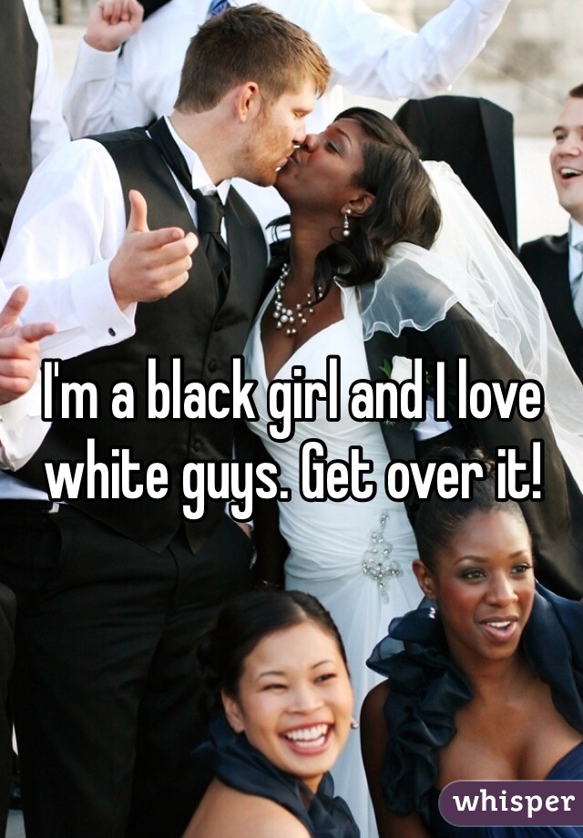 I'm a black girl and I love white guys. Get over it! 