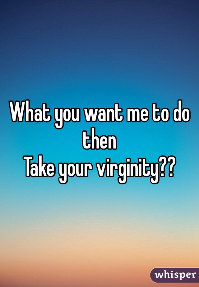What you want me to do then
Take your virginity??