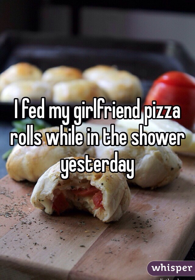 I fed my girlfriend pizza rolls while in the shower yesterday 