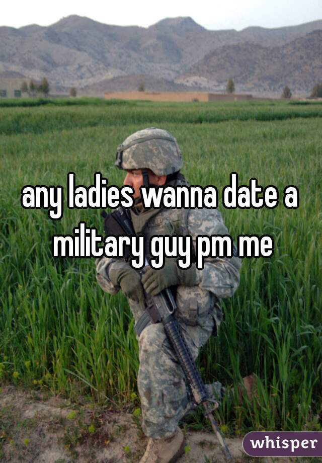 any ladies wanna date a military guy pm me
